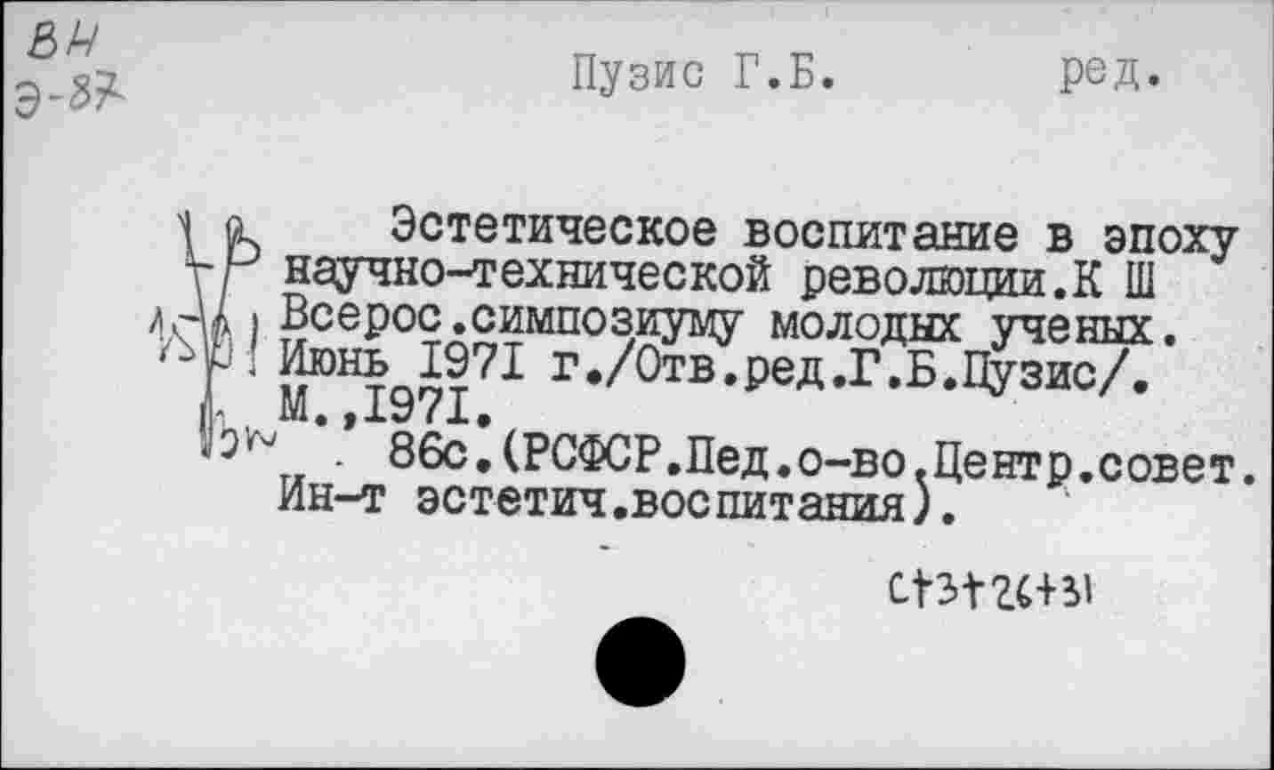 ﻿8Р
э-№
Пузис Г.Б. ред»
Ï Эстетическое воспитание в эпоху научно-технической революции.К Ш Всерос.симпозиуму молодых ученых. Июнь 1971 г./Отв.ред.Г.Б.Пузис/. М.,1971.
* . 86с.(РСФСР.Пед.о-во.Центр.совет. Ин-т эстетич.воепитания).
